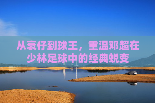 从衰仔到球王，重温邓超在少林足球中的经典蜕变
