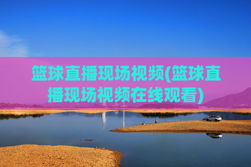 篮球直播现场视频(篮球直播现场视频在线观看)