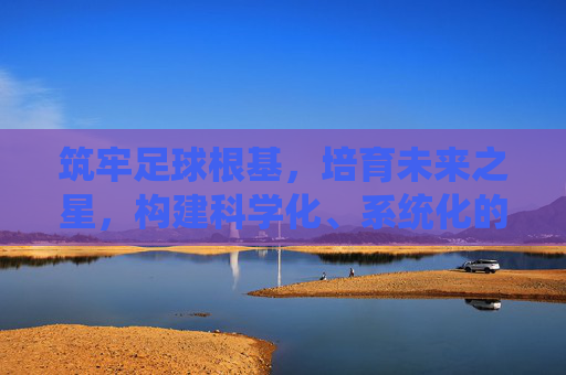 筑牢足球根基,培育未来之星,构建科学化、系统化的青训足球管理制度