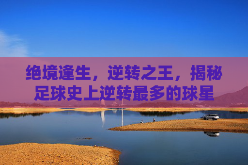 绝境逢生，逆转之王，揭秘足球史上逆转最多的球星