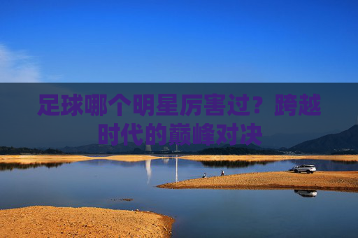 足球哪个明星厉害过？跨越时代的巅峰对决
