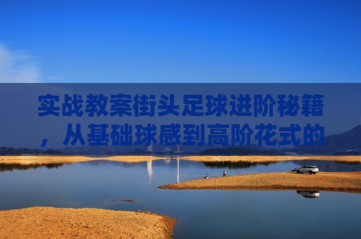 实战教案街头足球进阶秘籍,从基础球感到高阶花式的全方位教学方案