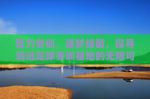 聚力冬训,逐梦绿茵,探寻清远足球冬训基地的无限可能