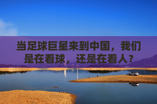 当足球巨星来到中国，我们是在看球，还是在看人？