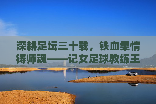 深耕足坛三十载,铁血柔情铸师魂——记女足球教练王军