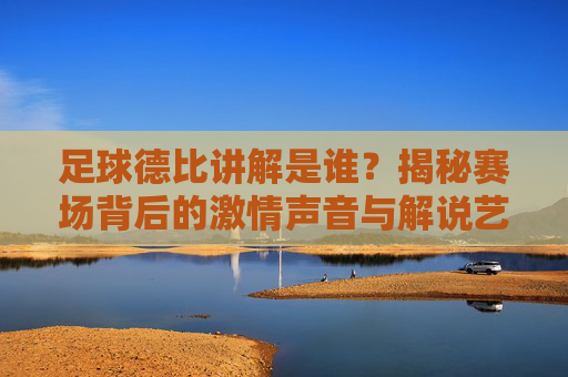 足球德比讲解是谁?揭秘赛场背后的激情声音与解说艺术