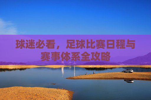 球迷必看,足球比赛日程与赛事体系全攻略