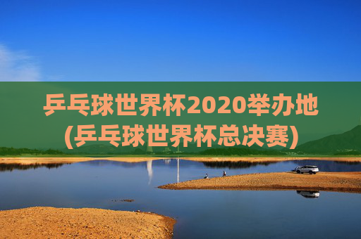 乒乓球世界杯2020举办地(乒乓球世界杯总决赛)