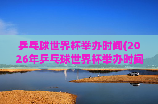乒乓球世界杯举办时间(2026年乒乓球世界杯举办时间)