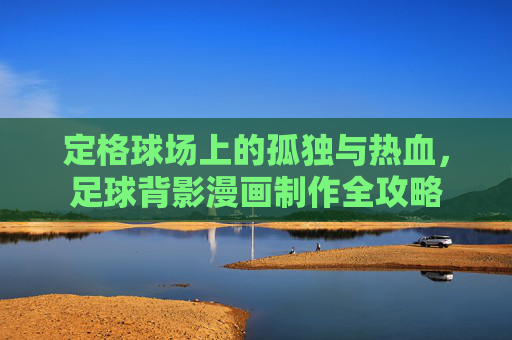 定格球场上的孤独与热血,足球背影漫画制作全攻略