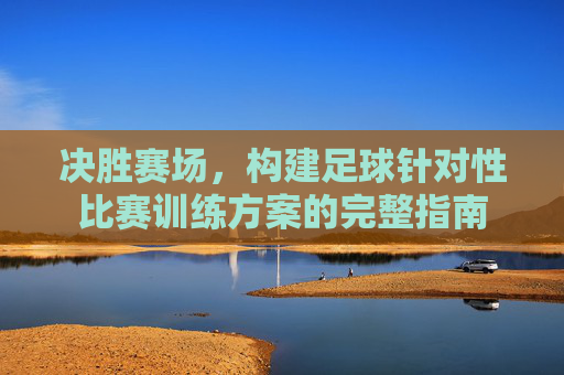 决胜赛场,构建足球针对性比赛训练方案的完整指南