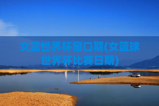 女篮世界杯窗口期(女篮球世界杯比赛日期)