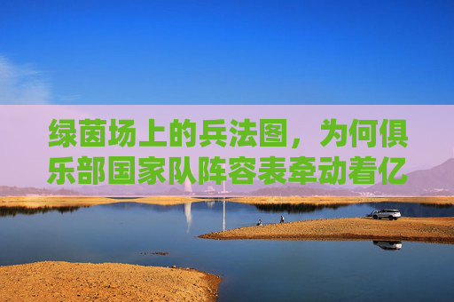 绿茵场上的兵法图，为何俱乐部国家队阵容表牵动着亿万球迷的心？
