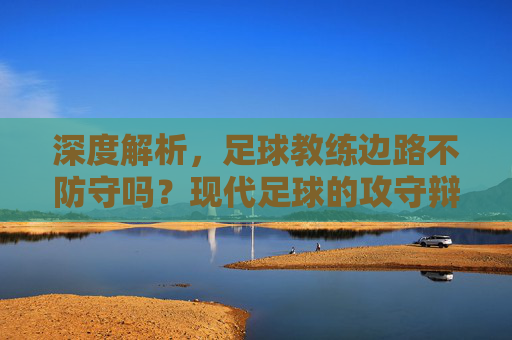 深度解析,足球教练边路不防守吗?现代足球的攻守辩证法