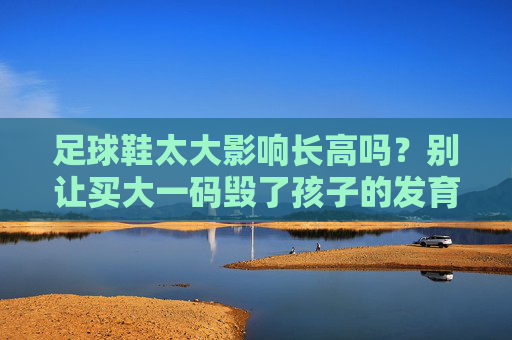 足球鞋太大影响长高吗？别让买大一码毁了孩子的发育！