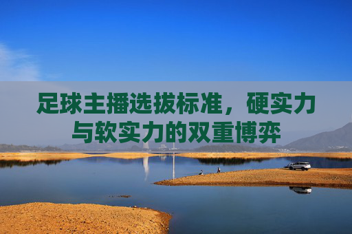 足球主播选拔标准，硬实力与软实力的双重博弈