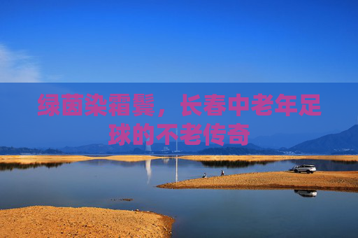 绿茵染霜鬓,长春中老年足球的不老传奇