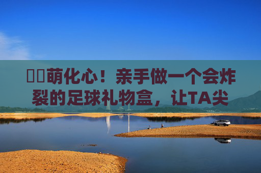 ⚽️萌化心！亲手做一个会炸裂的足球礼物盒，让TA尖叫吧！