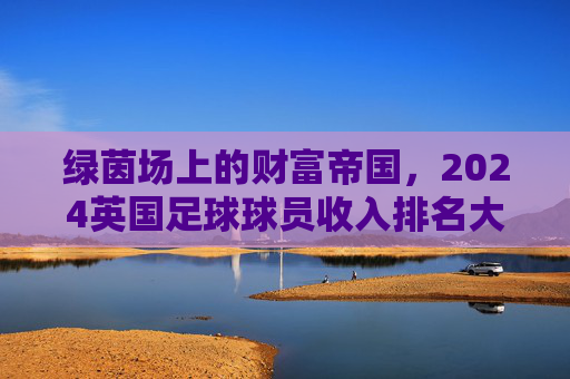 绿茵场上的财富帝国,2024英国足球球员收入排名大揭秘