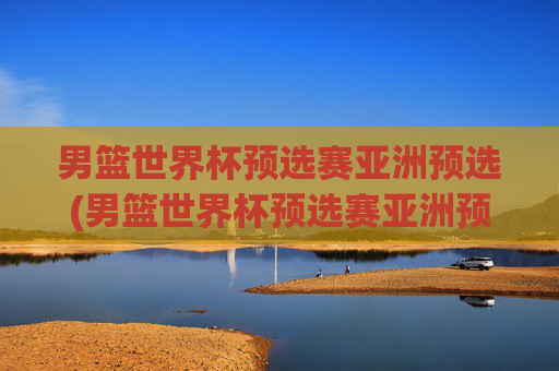 男篮世界杯预选赛亚洲预选(男篮世界杯预选赛亚洲预选赛赛程)