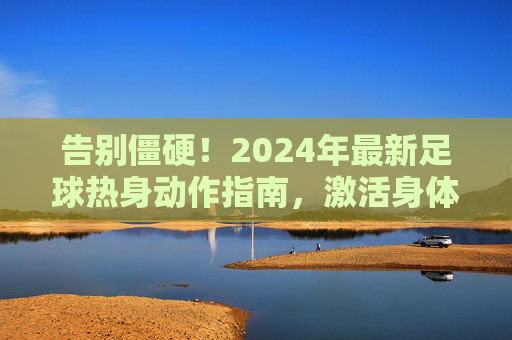 告别僵硬！2024年最新足球热身动作指南，激活身体，满血复活