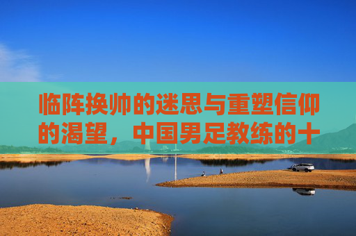 临阵换帅的迷思与重塑信仰的渴望,中国男足教练的十字路口