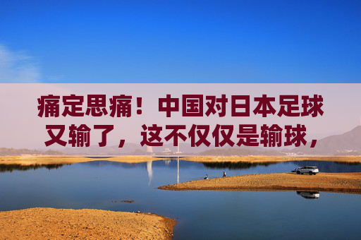 痛定思痛！中国对日本足球又输了，这不仅仅是输球，更是全方位的断层