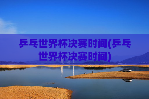 乒乓世界杯决赛时间(乒乓世界杯决赛时间)