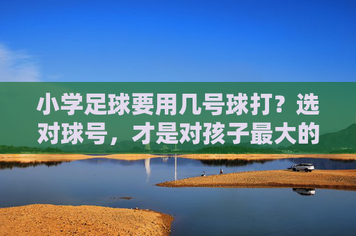 小学足球要用几号球打？选对球号，才是对孩子最大的保护