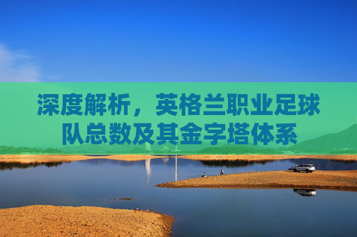深度解析，英格兰职业足球队总数及其金字塔体系