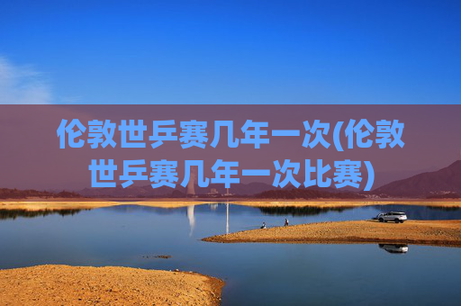 伦敦世乒赛几年一次(伦敦世乒赛几年一次比赛)