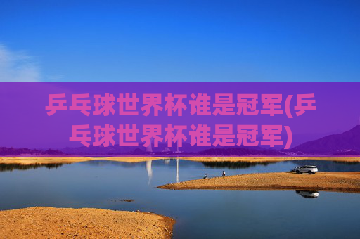 乒乓球世界杯谁是冠军(乒乓球世界杯谁是冠军)