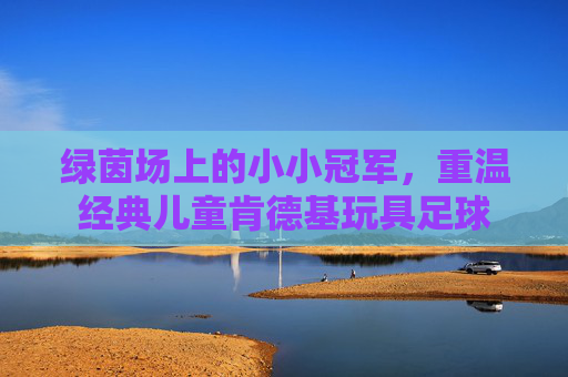 绿茵场上的小小冠军，重温经典儿童肯德基玩具足球