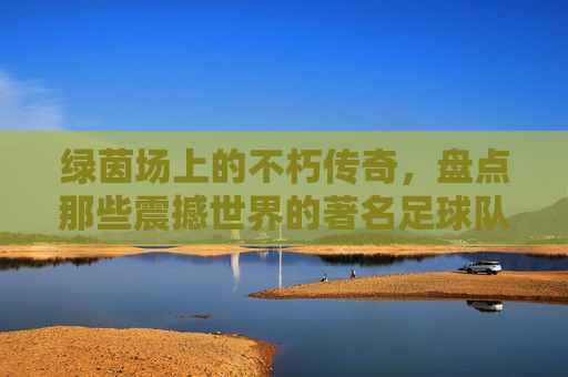 绿茵场上的不朽传奇，盘点那些震撼世界的著名足球队名字