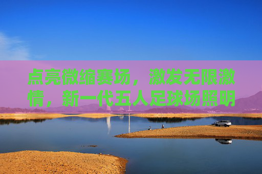 点亮微缩赛场，激发无限激情，新一代五人足球场照明系列深度解析