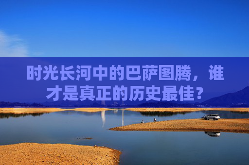 时光长河中的巴萨图腾，谁才是真正的历史最佳？