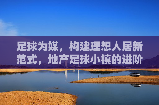 足球为媒，构建理想人居新范式，地产足球小镇的进阶之路