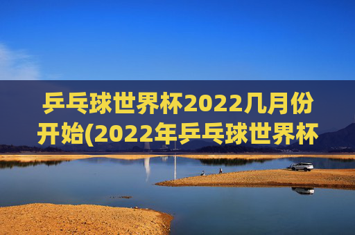 乒乓球世界杯2022几月份开始(2022年乒乓球世界杯什么时候举行)