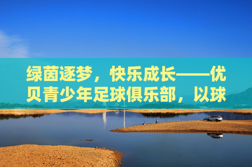 绿茵逐梦，快乐成长——优贝青少年足球俱乐部，以球育人，点亮少年足球梦