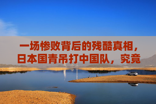 一场惨败背后的残酷真相,日本国青吊打中国队,究竟是技不如人还是体系崩塌?