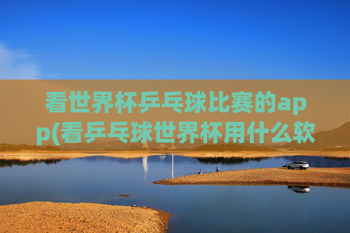 看世界杯乒乓球比赛的app(看乒乓球世界杯用什么软件)