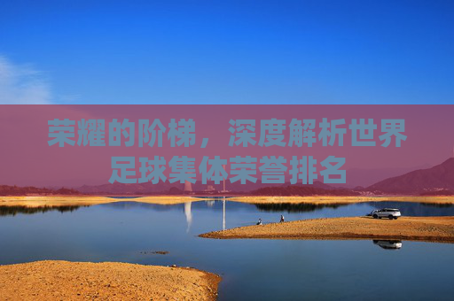 荣耀的阶梯，深度解析世界足球集体荣誉排名