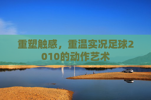 重塑触感,重温实况足球2010的动作艺术
