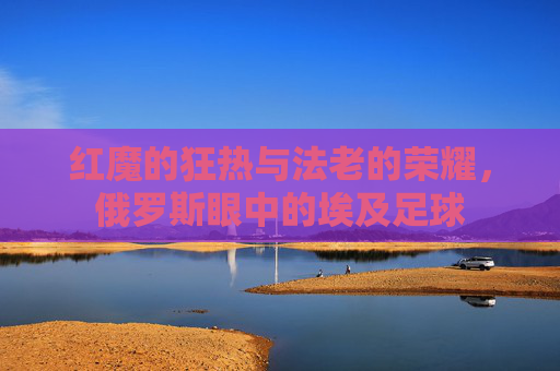 红魔的狂热与法老的荣耀，俄罗斯眼中的埃及足球