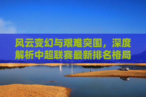 风云变幻与艰难突围，深度解析中超联赛最新排名格局