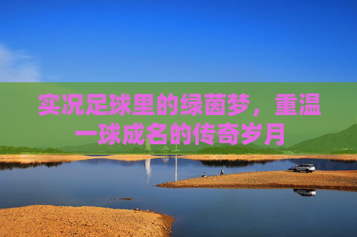 实况足球里的绿茵梦,重温一球成名的传奇岁月