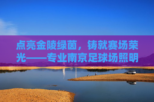 点亮金陵绿茵，铸就赛场荣光——专业南京足球场照明系列全解析