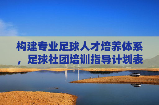 构建专业足球人才培养体系，足球社团培训指导计划表全解析