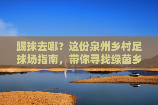 踢球去哪?这份泉州乡村足球场指南,带你寻找绿茵乡野的激情!