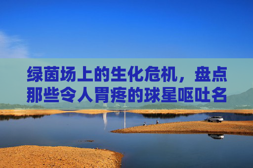 绿茵场上的生化危机，盘点那些令人胃疼的球星呕吐名场面